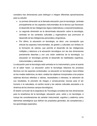 16 
considera tres dimensiones para distinguir e integrar diferentes aproximaciones para su estudio: 
 La primera dimensión es la llamada educación para la tecnología, centrada principalmente en los aspectos instrumentales de la técnica que favorecen el desarrollo de las inteligencias lógico-matemáticas y corporal-kinestésicas. 
 La segunda dimensión es la denominada educación sobre la tecnología, centrada en los contextos culturales y organizativos que promueve el desarrollo de las inteligencias personales y lingüísticas. 
 Por último, la educación en tecnología, es decir, una concepción que articula los aspectos instrumentales, de gestión y culturales con énfasis en la formación de valores, que permite el desarrollo de las inteligencias múltiples y relaciona a la educación tecnológica con las dos dimensiones previamente descritas y con una visión sistémica de la tecnología. La educación en tecnología permite el desarrollo de habilidades cognitivas, instrumentales y valorativas. 
La educación para la tecnología está centrada en lo instrumental y pone el acento en el saber hacer. La educación sobre la tecnología relaciona los procesos técnicos con los aspectos contextuales. La educación en tecnología, hace énfasis en los niveles sistémicos; es decir, analiza los objetivos incorporados a los propios sistemas técnicos referidos a valores, necesidades e intereses, la valoración de sus resultados, la previsión de riesgos o consecuencias nocivas para el ser humano o la naturaleza, el cambio social y los valores culturales asociados a la dinámica de los diversos campos tecnológicos. 
El diseño curricular de la asignatura de Tecnología considera las tres dimensiones para la enseñanza de la tecnología: educación para, sobre y en tecnología, e incluye las consideraciones de carácter instrumental, cognitivo y sistémico como elementos estratégicos que definen los propósitos generales, las competencias y los aprendizajes esperados.  