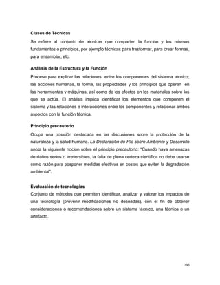 166 
Clases de Técnicas 
Se refiere al conjunto de técnicas que comparten la función y los mismos fundamentos o principios, por ejemplo técnicas para trasformar, para crear formas, para ensamblar, etc. 
Análisis de la Estructura y la Función 
Proceso para explicar las relaciones entre los componentes del sistema técnico; las acciones humanas, la forma, las propiedades y los principios que operan en las herramientas y máquinas, así como de los efectos en los materiales sobre los que se actúa. El análisis implica identificar los elementos que componen el sistema y las relaciones e interacciones entre los componentes y relacionar ambos aspectos con la función técnica. 
Principio precautorio 
Ocupa una posición destacada en las discusiones sobre la protección de la naturaleza y la salud humana. La Declaración de Río sobre Ambiente y Desarrollo anota la siguiente noción sobre el principio precautorio: “Cuando haya amenazas de daños serios o irreversibles, la falta de plena certeza científica no debe usarse como razón para posponer medidas efectivas en costos que eviten la degradación ambiental”. 
Evaluación de tecnologías 
Conjunto de métodos que permiten identificar, analizar y valorar los impactos de una tecnología (prevenir modificaciones no deseadas), con el fin de obtener consideraciones o recomendaciones sobre un sistema técnico, una técnica o un artefacto. 
 
