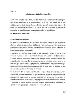 167 
Anexo II 
Orientaciones didácticas generales 
Existe una variedad de estrategias didácticas que pueden ser utilizadas para abordar los contenidos de la asignatura de Tecnología y articularlos con la vida cotidiana y el contexto de los alumnos. En este apartado se describen algunas de ellas, sin embargo el docente podrá utilizar las que considere pertinentes de acuerdo a los propósitos y aprendizajes esperados de cada bloque. 
a) Estrategias didácticas 
Resolución de problemas 
La resolución de problemas es una de las estrategias didácticas que exige a los alumnos utilizar conocimientos, habilidades y experiencias de manera conjunta, para plantear soluciones técnicas a distintas situaciones de la vida cotidiana, de manera sistemática y organizada. 
Para poner en práctica esta estrategia, es necesario plantear a los alumnos diversas situaciones que les permita identificar y caracterizar un problema técnico a fin de generar alternativas de solución, y elegir la más adecuada según sus necesidades e intereses. Dichas situaciones deben ser reales e insertarse en un contexto que les dé sentido y proporcione elementos para comprenderlas mejor, pues mientras más conocimiento y experiencia se tenga sobre el contexto en que se presentan, será más fácil tomar decisiones. 
La resolución de problemas resulta más enriquecedora cuando los alumnos trabajan de manera colaborativa, ya que les permite contrastar sus conocimientos, habilidades, experiencias y valores. Además, les brinda la oportunidad de considerar diferentes perspectivas para proponer diversas alternativas de solución, y tomarlas en cuenta aunque parezcan simples, inadecuadas o imposibles de realizar para luego seleccionar aquella más viable y factible.  