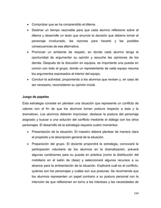 169 
 Comprobar que se ha comprendido el dilema. 
 Destinar un tiempo razonable para que cada alumno reflexione sobre el dilema y desarrolle un texto que enuncie la decisión que debería tomar el personaje involucrado, las razones para hacerlo y las posibles consecuencias de esa alternativa. 
 Promover un ambiente de respeto, en donde cada alumno tenga la oportunidad de argumentar su opinión y escuche las opiniones de los demás. Después de la discusión en equipos, es importante una puesta en común con todo el grupo, donde un representante de cada equipo resuma los argumentos expresados al interior del equipo. 
 Concluir la actividad, proponiendo a los alumnos que revisen y, en caso de ser necesario, reconsideren su opinión inicial. 
Juego de papeles 
Esta estrategia consiste en plantear una situación que represente un conflicto de valores con el fin de que los alumnos tomen postura respecto a ésta y la dramaticen. Los alumnos deberán improvisar, destacar la postura del personaje asignado y buscar a una solución del conflicto mediante el diálogo con los otros personajes. El desarrollo de la estrategia requiere cuatro momentos: 
 Presentación de la situación. El maestro deberá plantear de manera clara el propósito y la descripción general de la situación. 
 Preparación del grupo. El docente propondrá la estrategia, convocará la participación voluntaria de los alumnos en la dramatización, preverá algunas condiciones para su puesta en práctica (como la distribución del mobiliario en el salón de clase) y seleccionará algunos recursos a su alcance para la ambientación de la situación. Explicará cuál es el conflicto, quiénes son los personajes y cuáles son sus posturas. Se recomienda que los alumnos representen un papel contrario a su postura personal con la intención de que reflexionen en torno a los intereses y las necesidades de  