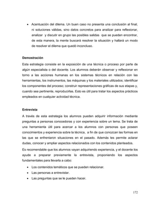 172 
 Acentuación del dilema. Un buen caso no presenta una conclusión al final, ni soluciones válidas, sino datos concretos para analizar para reflexionar, analizar y discutir en grupo las posibles salidas que se pueden encontrar, de esta manera, la mente buscará resolver la situación y hallará un modo de resolver el dilema que quedó inconcluso. 
Demostración 
Esta estrategia consiste en la exposición de una técnica o proceso por parte de algún especialista o del docente. Los alumnos deberán observar y reflexionar en torno a las acciones humanas en los sistemas técnicos en relación con las herramientas, los instrumentos, las máquinas y los materiales utilizados; identificar los componentes del proceso; construir representaciones gráficas de sus etapas y, cuando sea pertinente, reproducirlas. Esto es útil para tratar los aspectos prácticos empleados en cualquier actividad técnica. 
Entrevista 
A través de esta estrategia los alumnos pueden adquirir información mediante preguntas a personas conocedoras y con experiencia sobre un tema. Se trata de una herramienta útil para acercar a los alumnos con personas que poseen conocimientos y experiencia sobre la técnica, a fin de que conozcan las formas en las que se enfrentaron situaciones en el pasado. Además les permite aclarar dudas, conocer y ampliar aspectos relacionados con los contenidos planteados. 
Es recomendable que los alumnos vayan adquiriendo experiencia, y el docente los ayude a preparar previamente la entrevista, proponiendo los aspectos fundamentales para llevarla a cabo: 
 Los contenidos temáticos que se pueden relacionar. 
 Las personas a entrevistar. 
 Las preguntas que se le pueden hacer.  
