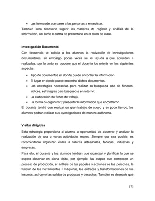 173 
 Las formas de acercarse a las personas a entrevistar. 
También será necesario sugerir las maneras de registro y análisis de la información, así como la forma de presentarla en el salón de clase. 
Investigación Documental 
Con frecuencia se solicita a los alumnos la realización de investigaciones documentales, sin embargo, pocas veces se les ayuda a que aprendan a realizarlas, por lo tanto se propone que el docente los oriente en los siguientes aspectos: 
 Tipo de documentos en donde puede encontrar la información. 
 El lugar en donde puede encontrar dichos documentos. 
 Las estrategias necesarias para realizar su búsqueda: uso de ficheros, índices, estrategias para búsquedas en internet. 
 La elaboración de fichas de trabajo. 
 La forma de organizar y presentar la información que encontraron. 
El docente tendrá que realizar un gran trabajo de apoyo y en poco tiempo, los alumnos podrán realizar sus investigaciones de manera autónoma. 
Visitas dirigidas 
Esta estrategia proporciona al alumno la oportunidad de observar y analizar la realización de una o varias actividades reales. Siempre que sea posible, es recomendable organizar visitas a talleres artesanales, fábricas, industrias y empresas. 
Para ello, el docente y los alumnos tendrán que organizar y planificar lo que se espera observar en dicha visita, por ejemplo: las etapas que componen un proceso de producción, el análisis de los papeles y acciones de las personas, la función de las herramientas y máquinas, las entradas y transformaciones de los insumos, así como las salidas de productos y desechos. También es deseable que  