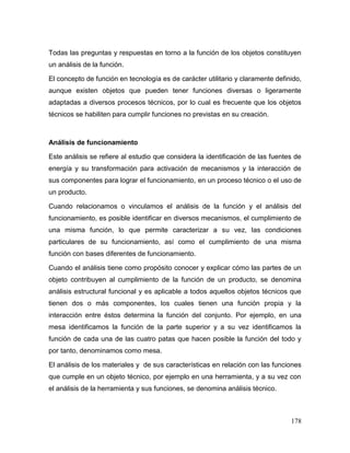 178 
Todas las preguntas y respuestas en torno a la función de los objetos constituyen un análisis de la función. 
El concepto de función en tecnología es de carácter utilitario y claramente definido, aunque existen objetos que pueden tener funciones diversas o ligeramente adaptadas a diversos procesos técnicos, por lo cual es frecuente que los objetos técnicos se habiliten para cumplir funciones no previstas en su creación. 
Análisis de funcionamiento 
Este análisis se refiere al estudio que considera la identificación de las fuentes de energía y su transformación para activación de mecanismos y la interacción de sus componentes para lograr el funcionamiento, en un proceso técnico o el uso de un producto. 
Cuando relacionamos o vinculamos el análisis de la función y el análisis del funcionamiento, es posible identificar en diversos mecanismos, el cumplimiento de una misma función, lo que permite caracterizar a su vez, las condiciones particulares de su funcionamiento, así como el cumplimiento de una misma función con bases diferentes de funcionamiento. 
Cuando el análisis tiene como propósito conocer y explicar cómo las partes de un objeto contribuyen al cumplimiento de la función de un producto, se denomina análisis estructural funcional y es aplicable a todos aquellos objetos técnicos que tienen dos o más componentes, los cuales tienen una función propia y la interacción entre éstos determina la función del conjunto. Por ejemplo, en una mesa identificamos la función de la parte superior y a su vez identificamos la función de cada una de las cuatro patas que hacen posible la función del todo y por tanto, denominamos como mesa. 
El análisis de los materiales y de sus características en relación con las funciones que cumple en un objeto técnico, por ejemplo en una herramienta, y a su vez con el análisis de la herramienta y sus funciones, se denomina análisis técnico.  