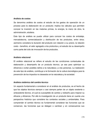 179 
Análisis de costos 
Se denomina análisis de costos al estudio de los gastos de operación de un proceso para la elaboración de un producto; implica los cálculos que permiten conocer la inversión en las materias primas, la energía, la mano de obra, la administración, etcétera. 
Este tipo de análisis se puede utilizar para conocer los costos de embalaje, mercadotecnia, comercialización y distribución de los productos, entre otros; asimismo considera la duración del producto con relación a su precio, la relación costo - beneficio, el valor agregado a los productos y el estudio de su desempeño como parte del ciclo de innovación de los productos. 
Análisis relacional 
El análisis relacional se refiere al estudio de las condiciones contextuales de elaboración y desempeño de un producto técnico, ya sea para optimizar su eficiencia o evitar posibles daños a la naturaleza y a las personas. La realización de este tipo de análisis, contribuye a la formación de la cultura tecnológica para la prevención de los impactos no deseados en la naturaleza y la sociedad. 
Análisis sistémico del cambio técnico 
Un aspecto fundamental a considerar en el análisis de productos, es el hecho de que los objetos técnicos siempre o casi siempre parten de un objeto existente o antecedente técnico, el cual es susceptible de cambio y rediseño para mejorar su eficacia y eficiencia. Por ello la investigación de un producto tiene en cuenta una perspectiva histórica que considere los contextos sociales y ambientales. Para comprender el cambio técnico es fundamental considerar las funciones que se conservan, las funciones que se delegan o cambian y en consecuencia sus  