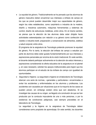 18 
 La equidad de género. Tradicionalmente se ha pensado que los alumnos de género masculino deben encaminar sus intereses a énfasis de campo en los que se prevé puedan desarrollar mejor sus capacidades de género, según los roles establecidos, como carpintería e industria de la madera, diseño y mecánica automotriz, máquinas herramientas y sistemas de control, diseño de estructuras metálicas, entre otros. En el mismo sentido, se piensa que la elección de las alumnas debe estar dirigida hacia actividades estereotipadas con relación a su género como confección del vestido e industria textil, preparación y conservación de alimentos, estética y salud corporal, entre otros. 
El programa de la asignatura de Tecnología pretende promover la equidad de género. Por lo tanto, la elección del énfasis de campo a estudiar por parte de alumnos debe estar guiada fundamentalmente por sus intereses y aspiraciones personales por encima de la visión tradicional. En este sentido, el docente deberá participar activamente en la atención de estos intereses y aspiraciones considerando la oferta educativa de la asignatura en el plantel y, en caso necesario, solicitar los apoyos institucionales para lograr que los alumnos participen en el estudio de los énfasis de campo con igualdad de oportunidades. 
 Seguridad e Higiene. La seguridad e higiene en el laboratorio de Tecnología abarcan una serie de normas, ─generales y particulares─ encaminadas a evitar los accidentes y enfermedades en los alumnos y profesores. Los accidentes son causados por situaciones que en la mayoría de los casos se pueden prever, sin embargo existen otros que son aleatorios. Si se investigan las causas de su origen, se llegará a la conclusión de que se han producido por la conducta imprudente de una o más personas, o por la existencia de condiciones peligrosas, casi siempre previsibles en el laboratorio de Tecnología. 
La seguridad y la higiene en la asignatura de Tecnología deben considerarse como propósito de aprendizaje. En este sentido, los docentes  