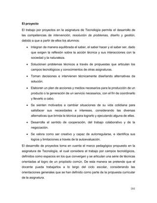 181 
El proyecto 
El trabajo por proyectos en la asignatura de Tecnología permite el desarrollo de las competencias de intervención, resolución de problemas, diseño y gestión, debido a que a partir de ellos los alumnos: 
 Integran de manera equilibrada el saber, el saber hacer y el saber ser, dado que exigen la reflexión sobre la acción técnica y sus interacciones con la sociedad y la naturaleza. 
 Solucionan problemas técnicos a través de propuestas que articulan los campos tecnológicos y conocimientos de otras asignaturas. 
 Toman decisiones e intervienen técnicamente diseñando alternativas de solución. 
 Elaboran un plan de acciones y medios necesarios para la producción de un producto o la generación de un servicio necesarios, con el fin de coordinarlo y llevarlo a cabo. 
 Se sienten motivados a cambiar situaciones de su vida cotidiana para satisfacer sus necesidades e intereses, considerando las diversas alternativas que brinda la técnica para lograrlo y ejecutando alguna de ellas. 
 Desarrolla el sentido de cooperación, del trabajo colaborativo y de la negociación. 
 Se valora como ser creativo y capaz de autorregularse, e identifica sus logros y limitaciones a través de la autoevaluación. 
El desarrollo de proyectos toma en cuenta el marco pedagógico propuesto en la asignatura de Tecnología, el cual considera el trabajo por campos tecnológicos, definidos como espacios en los que convergen y se articulan una serie de técnicas orientadas al logro de un propósito común. De esta manera se pretende que el docente pueda trabajarlos a lo largo del ciclo escolar, considerando las orientaciones generales que se han definido como parte de la propuesta curricular de la asignatura.  