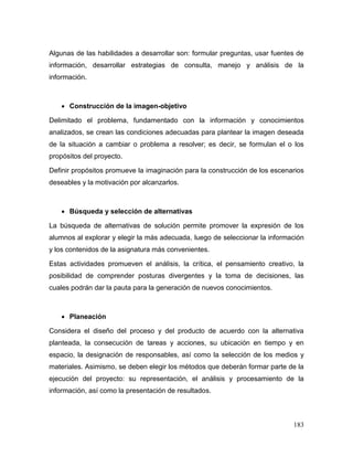 183 
Algunas de las habilidades a desarrollar son: formular preguntas, usar fuentes de información, desarrollar estrategias de consulta, manejo y análisis de la información. 
 Construcción de la imagen-objetivo 
Delimitado el problema, fundamentado con la información y conocimientos analizados, se crean las condiciones adecuadas para plantear la imagen deseada de la situación a cambiar o problema a resolver; es decir, se formulan el o los propósitos del proyecto. 
Definir propósitos promueve la imaginación para la construcción de los escenarios deseables y la motivación por alcanzarlos. 
 Búsqueda y selección de alternativas 
La búsqueda de alternativas de solución permite promover la expresión de los alumnos al explorar y elegir la más adecuada, luego de seleccionar la información y los contenidos de la asignatura más convenientes. 
Estas actividades promueven el análisis, la crítica, el pensamiento creativo, la posibilidad de comprender posturas divergentes y la toma de decisiones, las cuales podrán dar la pauta para la generación de nuevos conocimientos. 
 Planeación 
Considera el diseño del proceso y del producto de acuerdo con la alternativa planteada, la consecución de tareas y acciones, su ubicación en tiempo y en espacio, la designación de responsables, así como la selección de los medios y materiales. Asimismo, se deben elegir los métodos que deberán formar parte de la ejecución del proyecto: su representación, el análisis y procesamiento de la información, así como la presentación de resultados.  
