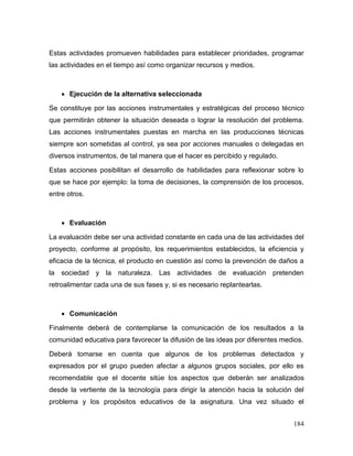 184 
Estas actividades promueven habilidades para establecer prioridades, programar las actividades en el tiempo así como organizar recursos y medios. 
 Ejecución de la alternativa seleccionada 
Se constituye por las acciones instrumentales y estratégicas del proceso técnico que permitirán obtener la situación deseada o lograr la resolución del problema. Las acciones instrumentales puestas en marcha en las producciones técnicas siempre son sometidas al control, ya sea por acciones manuales o delegadas en diversos instrumentos, de tal manera que el hacer es percibido y regulado. 
Estas acciones posibilitan el desarrollo de habilidades para reflexionar sobre lo que se hace por ejemplo: la toma de decisiones, la comprensión de los procesos, entre otros. 
 Evaluación 
La evaluación debe ser una actividad constante en cada una de las actividades del proyecto, conforme al propósito, los requerimientos establecidos, la eficiencia y eficacia de la técnica, el producto en cuestión así como la prevención de daños a la sociedad y la naturaleza. Las actividades de evaluación pretenden retroalimentar cada una de sus fases y, si es necesario replantearlas. 
 Comunicación 
Finalmente deberá de contemplarse la comunicación de los resultados a la comunidad educativa para favorecer la difusión de las ideas por diferentes medios. 
Deberá tomarse en cuenta que algunos de los problemas detectados y expresados por el grupo pueden afectar a algunos grupos sociales, por ello es recomendable que el docente sitúe los aspectos que deberán ser analizados desde la vertiente de la tecnología para dirigir la atención hacia la solución del problema y los propósitos educativos de la asignatura. Una vez situado el  