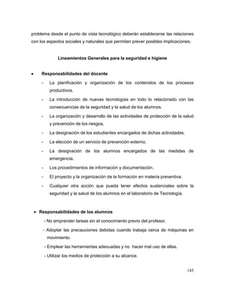 185 
problema desde el punto de vista tecnológico deberán establecerse las relaciones con los aspectos sociales y naturales que permitan prever posibles implicaciones. 
Lineamientos Generales para la seguridad e higiene 
 Responsabilidades del docente 
- La planificación y organización de los contenidos de los procesos productivos. 
- La introducción de nuevas tecnologías en todo lo relacionado con las consecuencias de la seguridad y la salud de los alumnos. 
- La organización y desarrollo de las actividades de protección de la salud y prevención de los riesgos. 
- La designación de los estudiantes encargados de dichas actividades. 
- La elección de un servicio de prevención externo. 
- La designación de los alumnos encargados de las medidas de emergencia. 
- Los procedimientos de información y documentación. 
- El proyecto y la organización de la formación en materia preventiva. 
- Cualquier otra acción que pueda tener efectos sustanciales sobre la seguridad y la salud de los alumnos en el laboratorio de Tecnología. 
 Responsabilidades de los alumnos 
- No emprender tareas sin el conocimiento previo del profesor. 
- Adoptar las precauciones debidas cuando trabaja cerca de máquinas en movimiento. 
- Emplear las herramientas adecuadas y no hacer mal uso de ellas. 
- Utilizar los medios de protección a su alcance.  