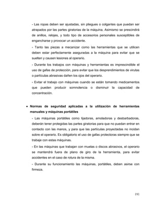 191 
- Las ropas deben ser ajustadas, sin pliegues o colgantes que puedan ser atrapados por las partes giratorias de la máquina. Asimismo se prescindirá de anillos, relojes, y todo tipo de accesorios personales susceptibles de engancharse y provocar un accidente. 
- Tanto las piezas a mecanizar como las herramientas que se utilicen deben estar perfectamente aseguradas a la máquina para evitar que se suelten y causen lesiones al operario. 
- Durante los trabajos con máquinas y herramientas es imprescindible el uso de gafas de protección, para evitar que los desprendimientos de virutas o partículas abrasivas dañen los ojos del operario. 
- Evitar el trabajo con máquinas cuando se están tomando medicamentos que pueden producir somnolencia o disminuir la capacidad de concentración. 
 Normas de seguridad aplicadas a la utilización de herramientas manuales y máquinas portátiles 
- Las máquinas portátiles como lijadoras, amoladoras y desbarbadoras, deberán tener protegidas las partes giratorias para que no puedan entrar en contacto con las manos, y para que las partículas proyectadas no incidan sobre el operario. Es obligatorio el uso de gafas protectoras siempre que se trabaje con estas máquinas. 
- En las máquinas que trabajan con muelas o discos abrasivos, el operario se mantendrá fuera de plano de giro de la herramienta, para evitar accidentes en el caso de rotura de la misma. 
- Durante su funcionamiento las máquinas, portátiles, deben asirse con firmeza.  