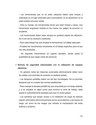 192 
- Las herramientas que no se están utilizando deben estar limpias y ordenadas en el lugar destinado para acomodarlas. Si se abandonan en el suelo pueden provocar caídas. 
- Para su manejo, las herramientas tienen que estar limpias y secas. Una herramienta engrasada resbala en las manos con peligro de provocar un accidente. 
- Las herramientas deben estar siempre en perfecto estado de utilización, de no ser así es necesario sustituirlas. 
- Para cada trabajo hay que emplear la herramienta o el utillaje adecuado. 
- Emplear las herramientas únicamente en el trabajo específico para el que han sido diseñadas. 
- No depositar herramientas en lugares elevados, donde exista la posibilidad de que caigan sobre las personas. 
 Normas de seguridad relacionadas con la utilización de equipos eléctricos 
- En general, todas las máquinas accionadas eléctricamente deben tener los cables y los enchufes de conexión en perfecto estado. 
- Las lámparas portátiles deben ser del tipo homologado. No se permiten lámparas que no cumplan las normas establecidas. 
- Para manejar la lámpara portátil hay que empuñarla por el mango aislante, y si se emplaza en algún punto para iluminar la zona de trabajo, debe quedar lo suficientemente apartada para que no reciba golpes. 
- Los operarios que tengan acceso a la instalación de carga de baterías estarán informados del funcionamiento de los acumuladores y del equipo de carga, así como de los riesgos que entraña la manipulación del ácido sulfúrico y el plomo.  