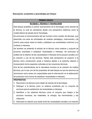 29 
Descripción, propósitos y aprendizajes por bloque 
PRIMER GRADO 
BLOQUE I. TÉCNICA Y TECNOLOGÍA 
Este bloque posibilita un primer acercamiento de la tecnología como estudio de la técnica, la cual se caracteriza desde una perspectiva sistémica como la unidad básica de estudio de la Tecnología. 
Se promueve el reconocimiento del ser humano como creador de técnicas, que desarrolla una serie de actividades de carácter estratégico, instrumental y de control, para actuar sobre el medio y satisfacer sus necesidades conforme a su contexto e intereses. 
Así también se pretende el estudio de la técnica como sistema y conjunto de acciones orientadas a satisfacer necesidades e intereses. Se promueve el análisis de la relación de las necesidades e intereses de los grupos sociales con la creación y uso de las técnicas. Desde esta perspectiva se propone a la técnica como construcción social e histórica debido a la estrecha relación e incorporación de los aspectos culturales en las creaciones técnicas. 
Una de las características de la naturaleza humana es la creación de medios técnicos, por lo que uno de los propósitos de este bloque es que los alumnos se reconozcan como seres con capacidades para la intervención en la elaboración de productos como forma de satisfacer necesidades e intereses. 
PROPÓSITOS: 
1. Reconocer a la técnica como objeto de estudio de la tecnología. 
2. Distinguir a la técnica como un sistema constituido por un conjunto de acciones para la satisfacción de necesidades e intereses. 
3. Identificar a los sistemas técnicos como el conjunto que integra a las acciones humanas, los materiales, la energía, las herramientas y las máquinas. 
4. Demostrar la relación que existe entre las necesidades sociales y la creación  