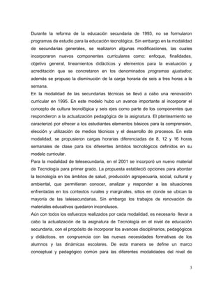 3 
Durante la reforma de la educación secundaria de 1993, no se formularon programas de estudio para la educación tecnológica. Sin embargo en la modalidad de secundarias generales, se realizaron algunas modificaciones, las cuales incorporaron nuevos componentes curriculares como: enfoque, finalidades, objetivo general, lineamientos didácticos y elementos para la evaluación y acreditación que se concretaron en los denominados programas ajustados; además se propuso la disminución de la carga horaria de seis a tres horas a la semana. 
En la modalidad de las secundarias técnicas se llevó a cabo una renovación curricular en 1995. En este modelo hubo un avance importante al incorporar el concepto de cultura tecnológica y seis ejes como parte de los componentes que respondieron a la actualización pedagógica de la asignatura. El planteamiento se caracterizó por ofrecer a los estudiantes elementos básicos para la comprensión, elección y utilización de medios técnicos y el desarrollo de procesos. En esta modalidad, se propusieron cargas horarias diferenciadas de 8, 12 y 16 horas semanales de clase para los diferentes ámbitos tecnológicos definidos en su modelo curricular. 
Para la modalidad de telesecundaria, en el 2001 se incorporó un nuevo material de Tecnología para primer grado. La propuesta estableció opciones para abordar la tecnología en los ámbitos de salud, producción agropecuaria, social, cultural y ambiental, que permitieran conocer, analizar y responder a las situaciones enfrentadas en los contextos rurales y marginales, sitios en donde se ubican la mayoría de las telesecundarias. Sin embargo los trabajos de renovación de materiales educativos quedaron inconclusos. 
Aún con todos los esfuerzos realizados por cada modalidad, es necesario llevar a cabo la actualización de la asignatura de Tecnología en el nivel de educación secundaria, con el propósito de incorporar los avances disciplinarios, pedagógicos y didácticos, en congruencia con las nuevas necesidades formativas de los alumnos y las dinámicas escolares. De esta manera se define un marco conceptual y pedagógico común para las diferentes modalidades del nivel de  
