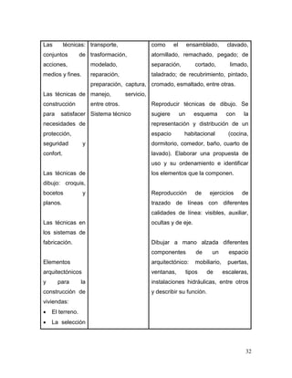 32 
Las técnicas: conjuntos de acciones, medios y fines. 
Las técnicas de construcción para satisfacer necesidades de protección, seguridad y confort. 
Las técnicas de dibujo: croquis, bocetos y planos. 
Las técnicas en los sistemas de fabricación. 
Elementos arquitectónicos y para la construcción de viviendas: 
 El terreno. 
 La selección 
transporte, trasformación, modelado, reparación, preparación, captura, manejo, servicio, entre otros. 
Sistema técnico 
como el ensamblado, clavado, atornillado, remachado, pegado; de separación, cortado, limado, taladrado; de recubrimiento, pintado, cromado, esmaltado, entre otras. 
Reproducir técnicas de dibujo. Se sugiere un esquema con la representación y distribución de un espacio habitacional (cocina, dormitorio, comedor, baño, cuarto de lavado). Elaborar una propuesta de uso y su ordenamiento e identificar los elementos que la componen. 
Reproducción de ejercicios de trazado de líneas con diferentes calidades de línea: visibles, auxiliar, ocultas y de eje. 
Dibujar a mano alzada diferentes componentes de un espacio arquitectónico: mobiliario, puertas, ventanas, tipos de escaleras, instalaciones hidráulicas, entre otros y describir su función.  