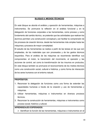 40 
BLOQUE II. MEDIOS TÉCNICOS 
En este bloque se aborda el análisis y operación de herramientas, máquinas e instrumentos. Se promueve la reflexión en el análisis funcional y en la delegación de funciones corporales a las herramientas, como proceso y como fundamento del cambio técnico, se pretende que las actividades que realicen los alumnos permitan una construcción conceptual y así facilitar la comprensión de los procesos de creación técnica, desde las herramientas más simples hasta las máquinas y procesos de mayor complejidad. 
El estudio de las herramientas se realiza a partir de las tareas en las que son empleadas, de los materiales que son procesados y de los gestos técnicos requeridos. Para el análisis de las máquinas se recomienda identificar sus componentes: el motor, la transmisión del movimiento, el operador y las acciones de control, así como la transformación de los insumos en productos. En este bloque también se promueve el reconocimiento de los medios técnicos como una construcción social, cultural e histórica, y como forma de interacción de los seres humanos con el entorno natural. 
PROPÓSITOS: 
1. Reconocer la delegación de funciones como una forma de extender las capacidades humanas a través de la creación y uso de herramientas y máquinas. 
2. Utilizar herramientas, máquinas e instrumentos en diversos procesos técnicos. 
3. Reconocer la construcción de herramientas, máquinas e instrumentos como proceso social, histórico y cultural. 
APRENDIZAJES ESPERADOS: 
 Identifican la función de las herramientas, máquinas e instrumentos en el  