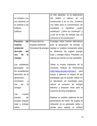58 
La energía y su uso eficiente en la vivienda y los edificios públicos. 
en tres aspectos: en la elaboración del diseño y planos, en su construcción y en su uso. Construir una tabla para la concentración de resultados e identificar ¿quién construye?, ¿cómo se construye? y ¿cuál es el tipo de energía que se consume en la construcción? 
Previsión del impacto ambiental derivado del uso de la energía 
Los problemas generados en los ecosistemas derivados de la generación, conversión y uso de la energía. 
Las nuevas fuentes de energía: energía solar y energía eólica. 
Proceso técnico 
Impacto ambiental 
Conversor de energía 
Investigar sobre fuentes alternativas para la generación de energía y realizar un análisis comparado sobre su eficiencia. Se sugiere energía solar y energía eólica. Presentar un reporte por escrito con los resultados. 
Visitar el museo interactivo de la Comisión Federal de Electricidad (http://www.cfe.gob.mx/mutec) para buscar y elaborar un listado de las estrategias que se pueden utilizar en el laboratorio de tecnología para reducir el consumo de energía eléctrica y proponer otras para el consumo de otros energéticos. 
Realizar un análisis sistémico de los generadores de viento. Se sugiere la utilización de un generador eólico a escala para realizar el análisis  