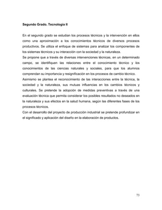 73 
Segundo Grado. Tecnología II 
En el segundo grado se estudian los procesos técnicos y la intervención en ellos como una aproximación a los conocimientos técnicos de diversos procesos productivos. Se utiliza el enfoque de sistemas para analizar los componentes de los sistemas técnicos y su interacción con la sociedad y la naturaleza. 
Se propone que a través de diversas intervenciones técnicas, en un determinado campo, se identifiquen las relaciones entre el conocimiento técnico y los conocimientos de las ciencias naturales y sociales, para que los alumnos comprendan su importancia y resignificación en los procesos de cambio técnico. 
Asimismo se plantea el reconocimiento de las interacciones entre la técnica, la sociedad y la naturaleza, sus mutuas influencias en los cambios técnicos y culturales. Se pretende la adopción de medidas preventivas a través de una evaluación técnica que permita considerar los posibles resultados no deseados en la naturaleza y sus efectos en la salud humana, según las diferentes fases de los procesos técnicos. 
Con el desarrollo del proyecto de producción industrial se pretende profundizar en el significado y aplicación del diseño en la elaboración de productos. 
 