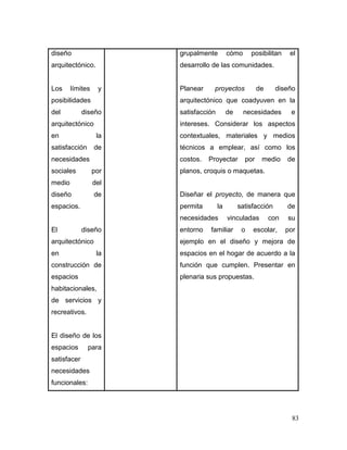 83 
diseño arquitectónico. 
Los límites y posibilidades del diseño arquitectónico en la satisfacción de necesidades sociales por medio del diseño de espacios. 
El diseño arquitectónico en la construcción de espacios habitacionales, de servicios y recreativos. 
El diseño de los espacios para satisfacer necesidades funcionales: 
grupalmente cómo posibilitan el desarrollo de las comunidades. 
Planear proyectos de diseño arquitectónico que coadyuven en la satisfacción de necesidades e intereses. Considerar los aspectos contextuales, materiales y medios técnicos a emplear, así como los costos. Proyectar por medio de planos, croquis o maquetas. 
Diseñar el proyecto, de manera que permita la satisfacción de necesidades vinculadas con su entorno familiar o escolar, por ejemplo en el diseño y mejora de espacios en el hogar de acuerdo a la función que cumplen. Presentar en plenaria sus propuestas.  