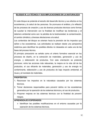 92 
BLOQUE III. LA TÉCNICA Y SUS IMPLICACIONES EN LA NATURALEZA 
En este bloque se pretende el estudio del desarrollo técnico y sus efectos en los ecosistemas y la salud de las personas. Se promueve el análisis y la reflexión de los procesos de creación y uso de diversos productos técnicos como formas de suscitar la intervención con la finalidad de modificar las tendencias y el deterioro ambiental como son: la pérdida de la biodiversidad, la contaminación, el cambio climático y diversas afectaciones a la salud. 
Los contenidos del bloque se orientan hacia la previsión de los impactos que dañan a los ecosistemas. Las actividades se realizan desde una perspectiva sistémica para identificar los posibles efectos no deseados en cada una de las fases del proceso técnico. 
El principio precautorio se señala como el criterio formativo esencial en los procesos de diseño, en la extracción de materiales, generación y uso de energía, y elaboración de productos. Con esta orientación se pretende promover, entre las acciones más relevantes, la mejora en la vida útil de los productos, el uso eficiente de materiales, generación y uso de energía no contaminante, elaboración y uso de productos de bajo impacto ambiental, el reuso y el reciclado de materiales. 
PROPÓSITOS: 
1. Reconocer los impactos en la naturaleza causados por los sistemas técnicos. 
2. Tomar decisiones responsables para prevenir daños en los ecosistemas generados por la operación de los sistemas técnicos y el uso de productos. 
3. Proponer mejoras en los sistemas técnicos con la finalidad de prevenir riesgos. 
APRENDIZAJES ESPERADOS: 
 Identifican las posibles modificaciones en el entorno causadas por la operación de los sistemas técnicos.  