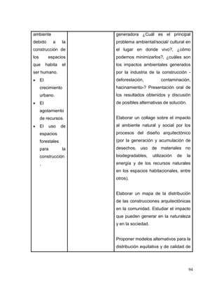 94 
ambiente debido a la construcción de los espacios que habita el ser humano. 
 El crecimiento urbano. 
 El agotamiento de recursos. 
 El uso de espacios forestales para la construcción. 
generadora ¿Cuál es el principal problema ambiental/social/ cultural en el lugar en donde vivo?, ¿cómo podemos minimizarlos?, ¿cuáles son los impactos ambientales generados por la industria de la construcción - deforestación, contaminación, hacinamiento-? Presentación oral de los resultados obtenidos y discusión de posibles alternativas de solución. 
Elaborar un collage sobre el impacto al ambiente natural y social por los procesos del diseño arquitectónico (por la generación y acumulación de desechos, uso de materiales no biodegradables, utilización de la energía y de los recursos naturales en los espacios habitacionales, entre otros). 
Elaborar un mapa de la distribución de las construcciones arquitectónicas en la comunidad. Estudiar el impacto que pueden generar en la naturaleza y en la sociedad. 
Proponer modelos alternativos para la distribución equitativa y de calidad de  