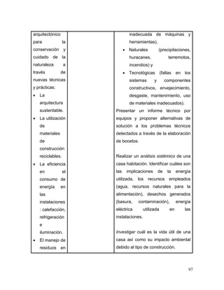 97 
arquitectónico para la conservación y cuidado de la naturaleza a través de nuevas técnicas y prácticas: 
 La arquitectura sustentable. 
 La utilización de materiales de construcción reciclables. 
 La eficiencia en el consumo de energía en las instalaciones: calefacción, refrigeración e iluminación. 
 El manejo de residuos en 
inadecuada de máquinas y herramientas), 
 Naturales (precipitaciones, huracanes, terremotos, incendios) y 
 Tecnológicas (fallas en los sistemas y componentes constructivos, envejecimiento, desgaste, mantenimiento, uso de materiales inadecuados). 
Presentar un informe técnico por equipos y proponer alternativas de solución a los problemas técnicos detectados a través de la elaboración de bocetos. 
Realizar un análisis sistémico de una casa habitación. Identificar cuáles son las implicaciones de la energía utilizada, los recursos empleados (agua, recursos naturales para la alimentación), desechos generados (basura, contaminación), energía eléctrica utilizada en las instalaciones. 
Investigar cuál es la vida útil de una casa así como su impacto ambiental debido al tipo de construcción.  
