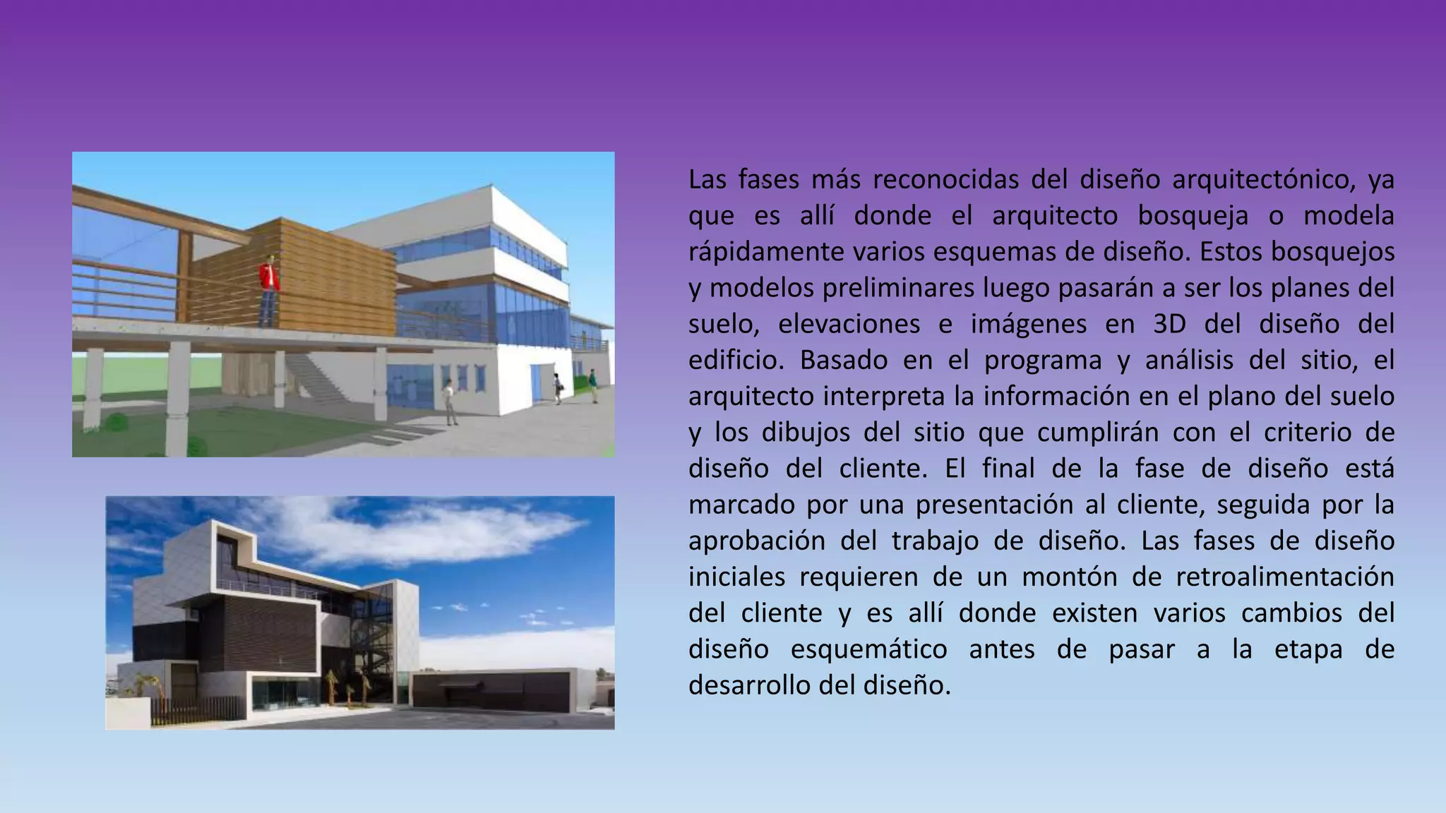 .Las fases más reconocidas del diseño arquitectónico, ya
que es allí donde el arquitecto bosqueja o modela
rápidamente varios esquemas de diseño. Estos bosquejos
y modelos preliminares luego pasarán a ser los planes del
suelo, elevaciones e imágenes en 3D del diseño del
edificio. Basado en el programa y análisis del sitio, el
arquitecto interpreta la información en el plano del suelo
y los dibujos del sitio que cumplirán con el criterio de
diseño del cliente. El final de la fase de diseño está
marcado por una presentación al cliente, seguida por la
aprobación del trabajo de diseño. Las fases de diseño
iniciales requieren de un montón de retroalimentación
del cliente y es allí donde existen varios cambios del
diseño esquemático antes de pasar a la etapa de
desarrollo del diseño.
 