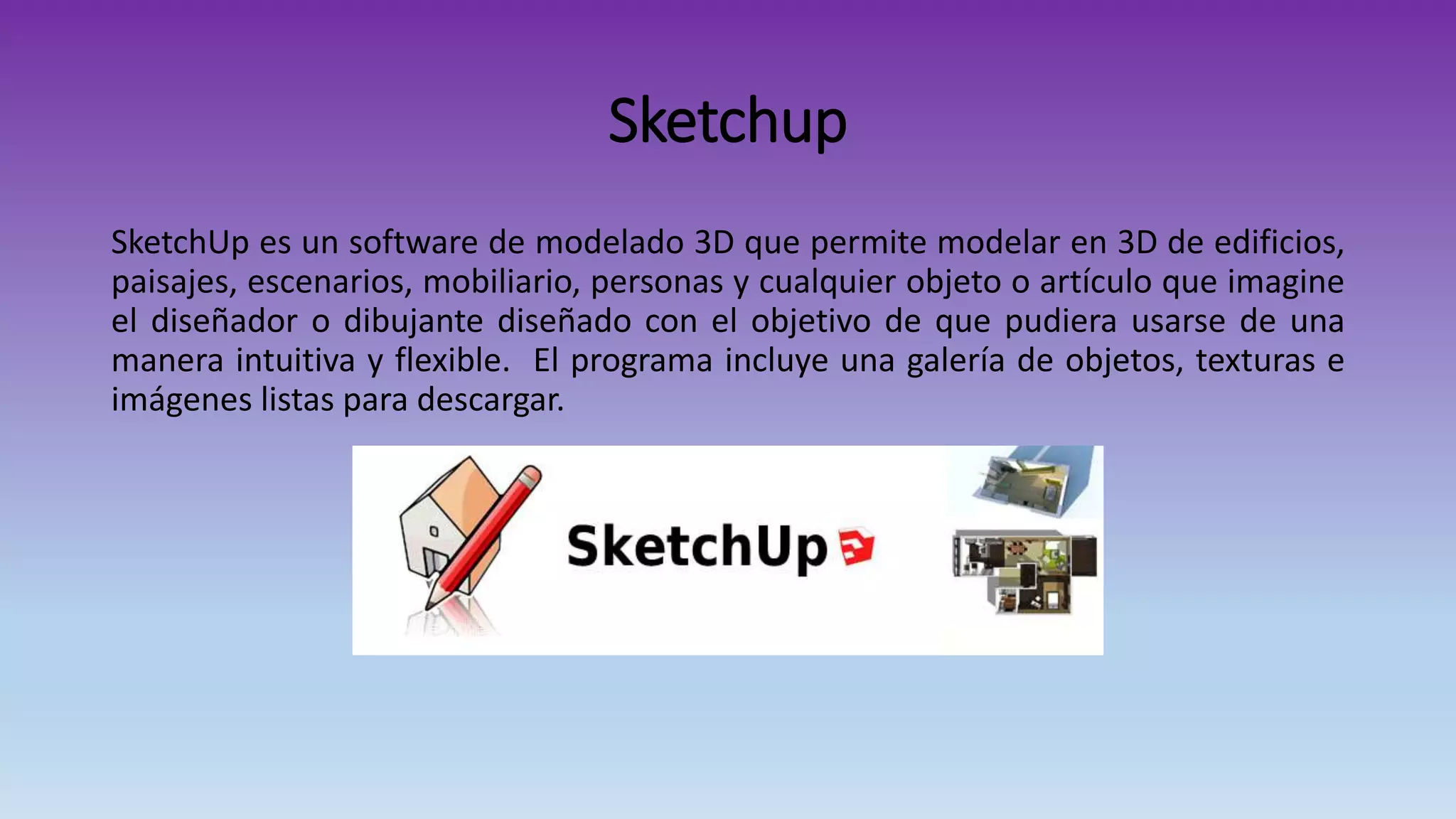 Sketchup
SketchUp es un software de modelado 3D que permite modelar en 3D de edificios,
paisajes, escenarios, mobiliario, personas y cualquier objeto o artículo que imagine
el diseñador o dibujante diseñado con el objetivo de que pudiera usarse de una
manera intuitiva y flexible. El programa incluye una galería de objetos, texturas e
imágenes listas para descargar.
 