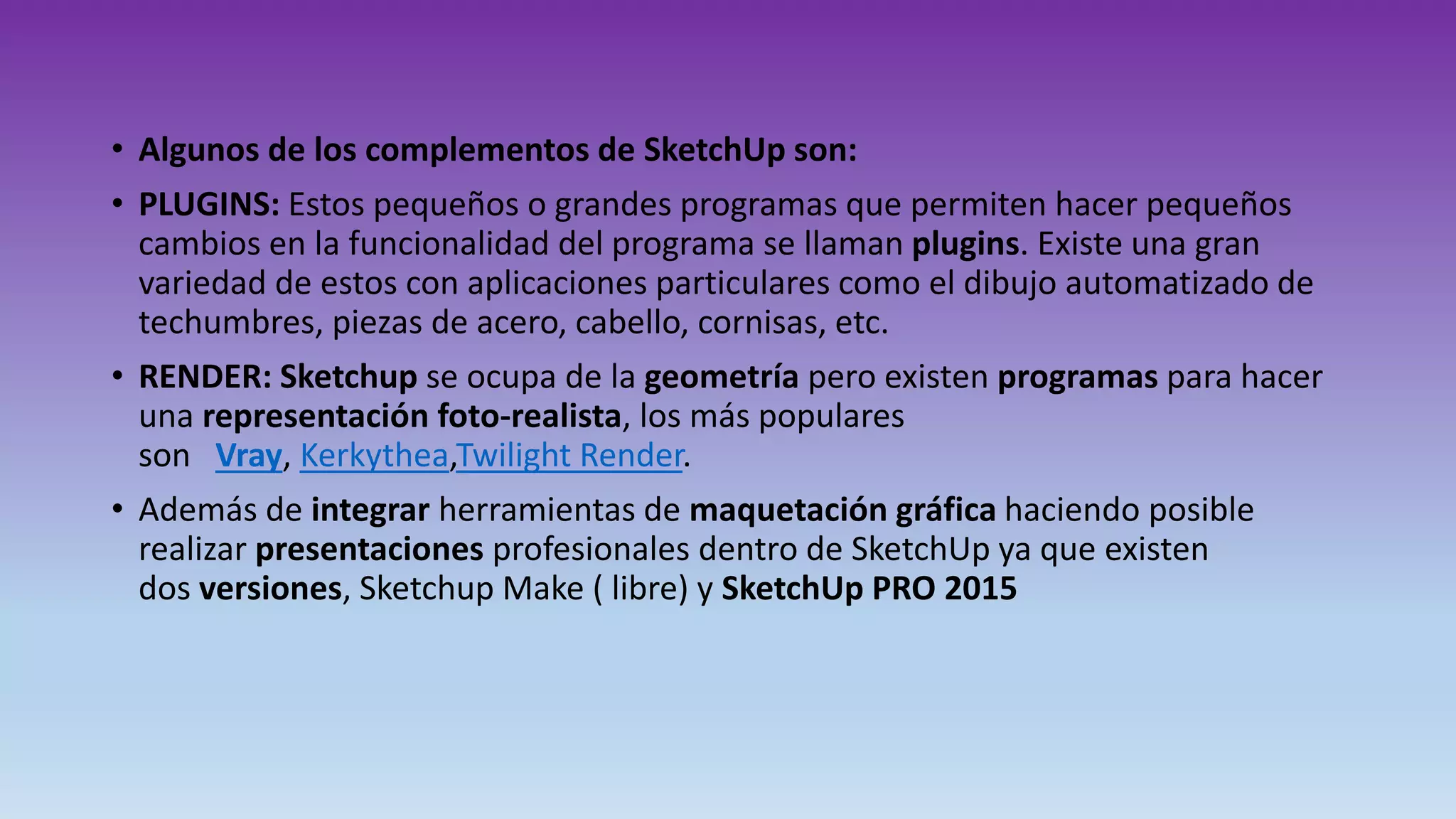 • Algunos de los complementos de SketchUp son:
• PLUGINS: Estos pequeños o grandes programas que permiten hacer pequeños
cambios en la funcionalidad del programa se llaman plugins. Existe una gran
variedad de estos con aplicaciones particulares como el dibujo automatizado de
techumbres, piezas de acero, cabello, cornisas, etc.
• RENDER: Sketchup se ocupa de la geometría pero existen programas para hacer
una representación foto-realista, los más populares
son Vray, Kerkythea,Twilight Render.
• Además de integrar herramientas de maquetación gráfica haciendo posible
realizar presentaciones profesionales dentro de SketchUp ya que existen
dos versiones, Sketchup Make ( libre) y SketchUp PRO 2015
 