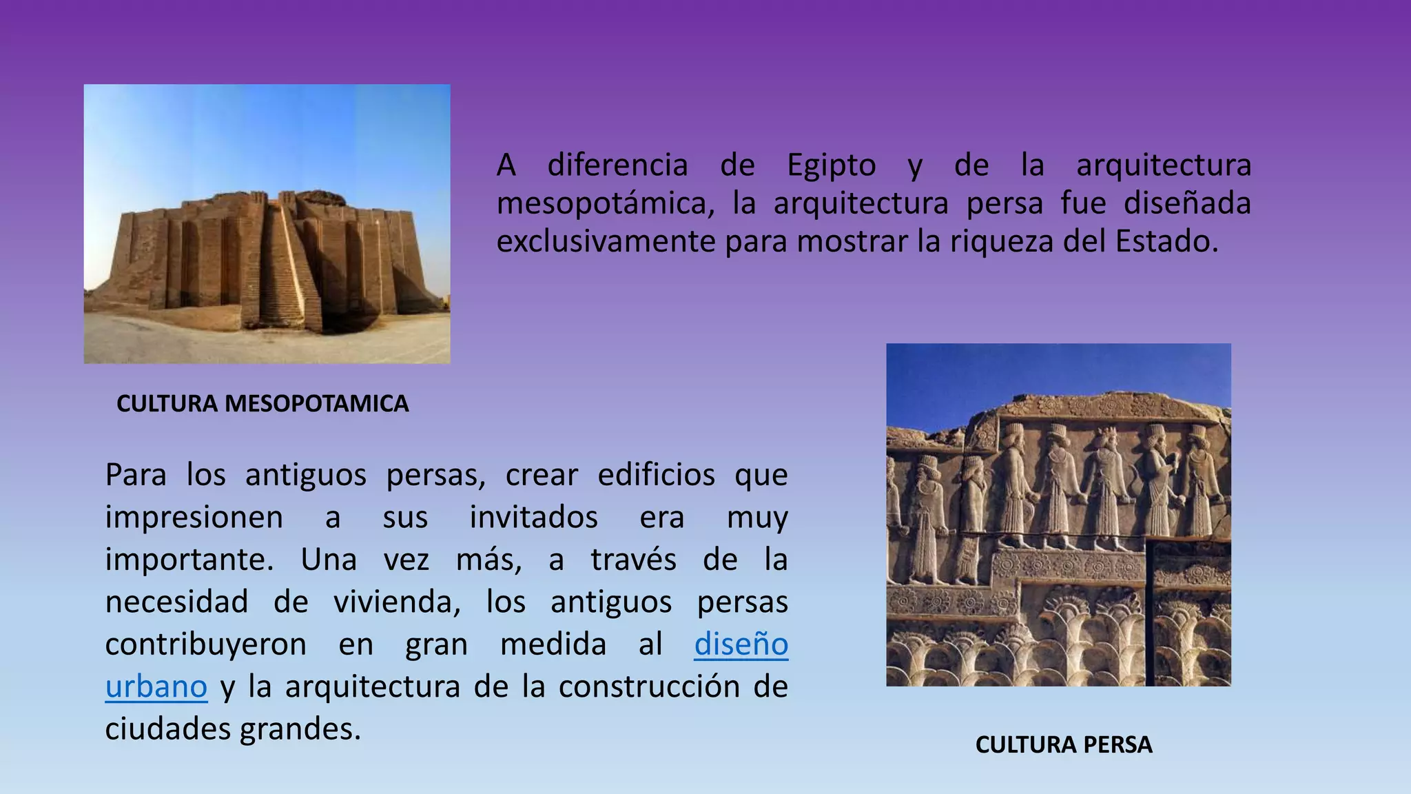 A diferencia de Egipto y de la arquitectura
mesopotámica, la arquitectura persa fue diseñada
exclusivamente para mostrar la riqueza del Estado.
CULTURA MESOPOTAMICA
Para los antiguos persas, crear edificios que
impresionen a sus invitados era muy
importante. Una vez más, a través de la
necesidad de vivienda, los antiguos persas
contribuyeron en gran medida al diseño
urbano y la arquitectura de la construcción de
ciudades grandes. CULTURA PERSA
 