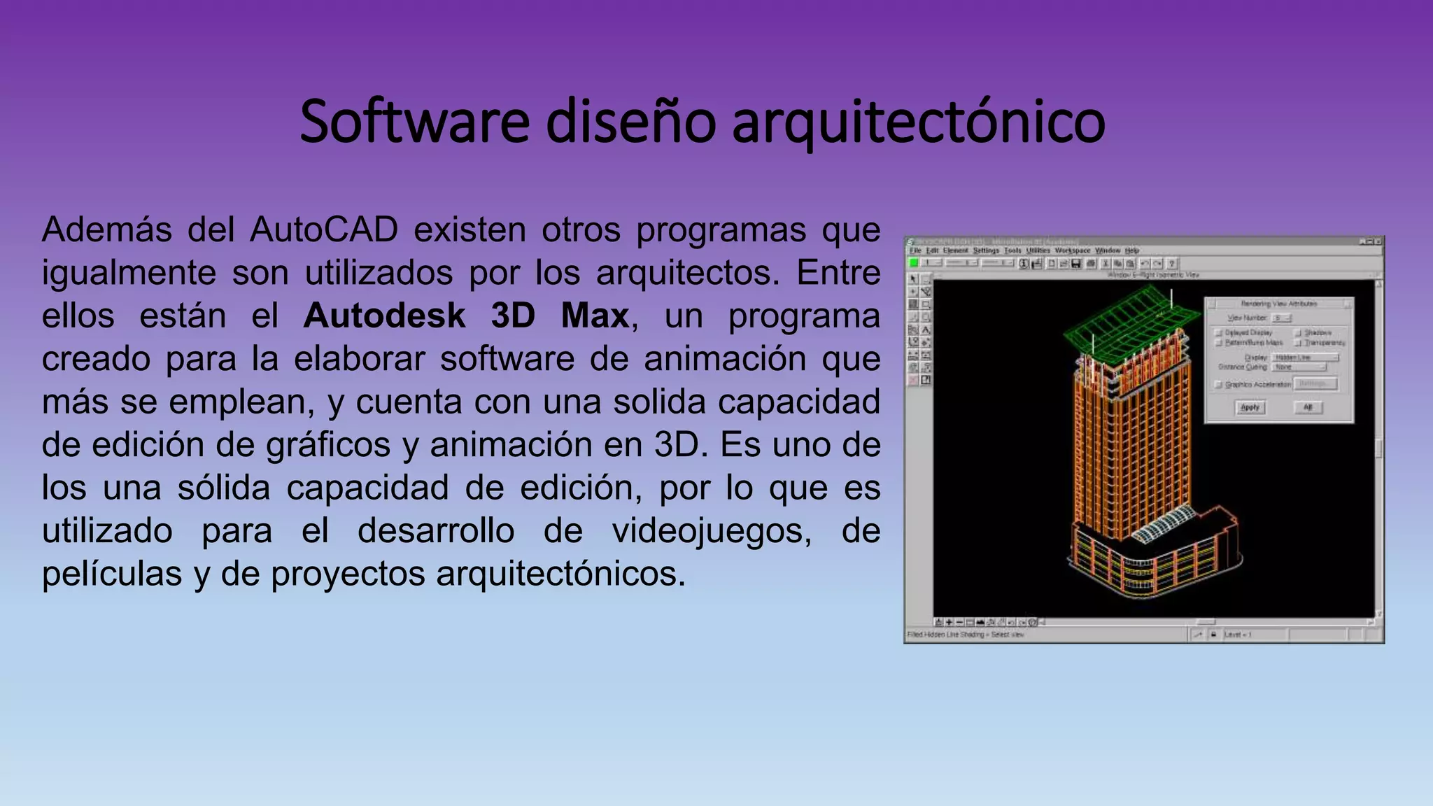 Software diseño arquitectónico
Además del AutoCAD existen otros programas que
igualmente son utilizados por los arquitectos. Entre
ellos están el Autodesk 3D Max, un programa
creado para la elaborar software de animación que
más se emplean, y cuenta con una solida capacidad
de edición de gráficos y animación en 3D. Es uno de
los una sólida capacidad de edición, por lo que es
utilizado para el desarrollo de videojuegos, de
películas y de proyectos arquitectónicos.
 