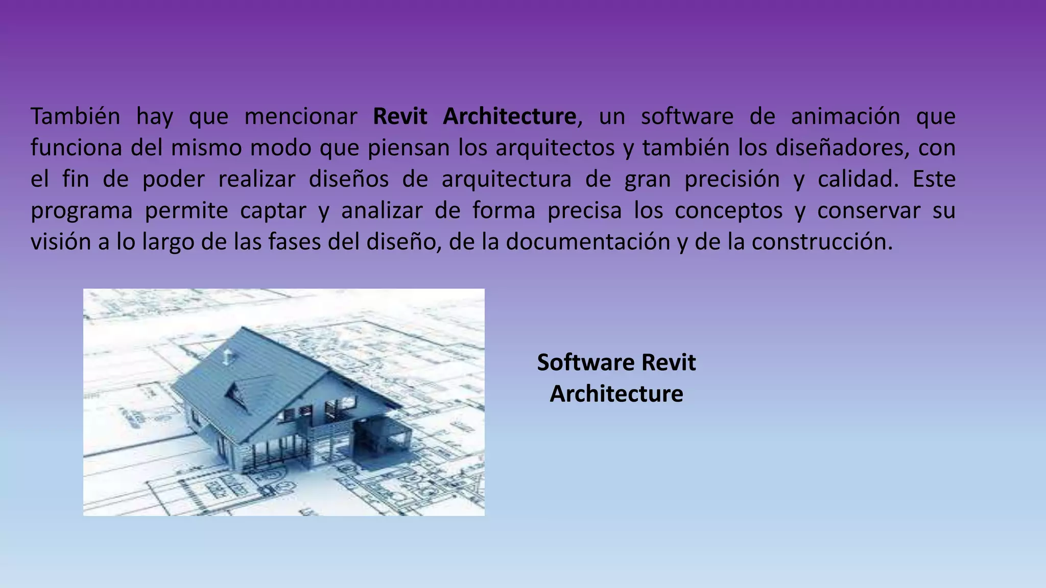 También hay que mencionar Revit Architecture, un software de animación que
funciona del mismo modo que piensan los arquitectos y también los diseñadores, con
el fin de poder realizar diseños de arquitectura de gran precisión y calidad. Este
programa permite captar y analizar de forma precisa los conceptos y conservar su
visión a lo largo de las fases del diseño, de la documentación y de la construcción.
Software Revit
Architecture
 