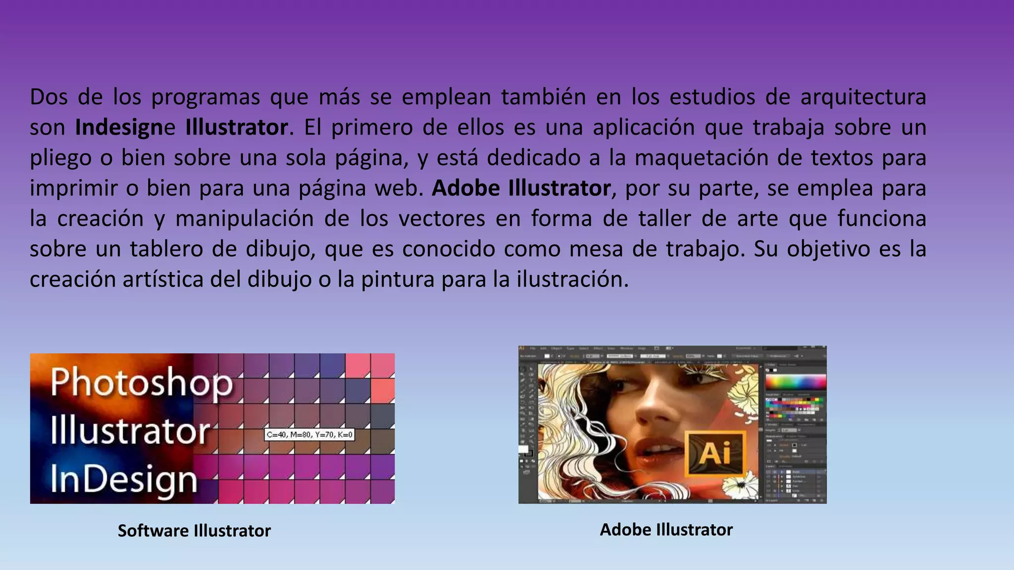 Dos de los programas que más se emplean también en los estudios de arquitectura
son Indesigne Illustrator. El primero de ellos es una aplicación que trabaja sobre un
pliego o bien sobre una sola página, y está dedicado a la maquetación de textos para
imprimir o bien para una página web. Adobe Illustrator, por su parte, se emplea para
la creación y manipulación de los vectores en forma de taller de arte que funciona
sobre un tablero de dibujo, que es conocido como mesa de trabajo. Su objetivo es la
creación artística del dibujo o la pintura para la ilustración.
Software Illustrator Adobe Illustrator
 