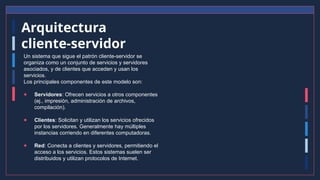 Arquitectura
cliente-servidor
Un sistema que sigue el patrón cliente-servidor se
organiza como un conjunto de servicios y servidores
asociados, y de clientes que acceden y usan los
servicios.
Los principales componentes de este modelo son:
● Servidores: Ofrecen servicios a otros componentes
(ej., impresión, administración de archivos,
compilación).
● Clientes: Solicitan y utilizan los servicios ofrecidos
por los servidores. Generalmente hay múltiples
instancias corriendo en diferentes computadoras.
● Red: Conecta a clientes y servidores, permitiendo el
acceso a los servicios. Estos sistemas suelen ser
distribuidos y utilizan protocolos de Internet.
 