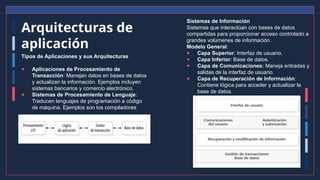 Arquitecturas de
aplicación
Tipos de Aplicaciones y sus Arquitecturas
● Aplicaciones de Procesamiento de
Transacción: Manejan datos en bases de datos
y actualizan la información. Ejemplos incluyen
sistemas bancarios y comercio electrónico.
● Sistemas de Procesamiento de Lenguaje:
Traducen lenguajes de programación a código
de máquina. Ejemplos son los compiladores
Sistemas de Información
Sistemas que interactúan con bases de datos
compartidas para proporcionar acceso controlado a
grandes volúmenes de información.
Modelo General:
● Capa Superior: Interfaz de usuario.
● Capa Inferior: Base de datos.
● Capa de Comunicaciones: Maneja entradas y
salidas de la interfaz de usuario.
● Capa de Recuperación de Información:
Contiene lógica para acceder y actualizar la
base de datos.
 
