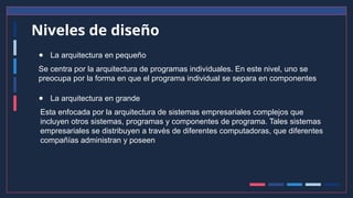Niveles de diseño
● La arquitectura en pequeño
Se centra por la arquitectura de programas individuales. En este nivel, uno se
preocupa por la forma en que el programa individual se separa en componentes
● La arquitectura en grande
Esta enfocada por la arquitectura de sistemas empresariales complejos que
incluyen otros sistemas, programas y componentes de programa. Tales sistemas
empresariales se distribuyen a través de diferentes computadoras, que diferentes
compañías administran y poseen
 