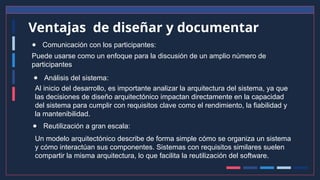 Ventajas de diseñar y documentar
● Comunicación con los participantes:
Puede usarse como un enfoque para la discusión de un amplio número de
participantes
● Análisis del sistema:
Al inicio del desarrollo, es importante analizar la arquitectura del sistema, ya que
las decisiones de diseño arquitectónico impactan directamente en la capacidad
del sistema para cumplir con requisitos clave como el rendimiento, la fiabilidad y
la mantenibilidad.
● Reutilización a gran escala:
Un modelo arquitectónico describe de forma simple cómo se organiza un sistema
y cómo interactúan sus componentes. Sistemas con requisitos similares suelen
compartir la misma arquitectura, lo que facilita la reutilización del software.
 