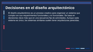 Decisiones en el diseño arquitectónico
El diseño arquitectónico es un proceso creativo para organizar un sistema que
cumpla con sus requerimientos funcionales y no funcionales. Se basa en
decisiones clave más que en una secuencia fija de actividades. Aunque cada
sistema es único, los sistemas similares suelen tener arquitecturas parecidas.
 