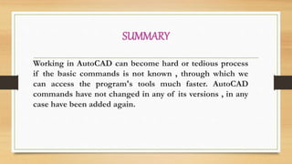 SUMMARY
Working in AutoCAD can become hard or tedious process
if the basic commands is not known , through which we
can access the program's tools much faster. AutoCAD
commands have not changed in any of its versions , in any
case have been added again.
 
