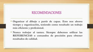 RECOMENDACIONES
• Organizar el dibujo a partir de capas. Esto nos ahorra
tiempo y organización, teniendo como resultado un trabajo
más eficiente y profesional.
• Nunca trabajar al tanteo. Siempre debemos utilizar las
REFERENCIAS o comandos de precisión para obtener
resultados de calidad.
 