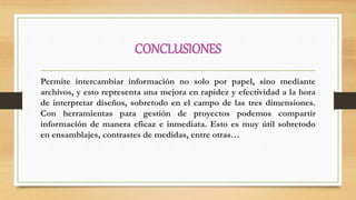 CONCLUSIONES
Permite intercambiar información no solo por papel, sino mediante
archivos, y esto representa una mejora en rapidez y efectividad a la hora
de interpretar diseños, sobretodo en el campo de las tres dimensiones.
Con herramientas para gestión de proyectos podemos compartir
información de manera eficaz e inmediata. Esto es muy útil sobretodo
en ensamblajes, contrastes de medidas, entre otras…
 