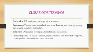 GLOSARIODE TERMINOS
• Entidades: Valor o importancia que tiene una cosa
• Segmentos:Trozo o parte cortada de una cosa. Parte de una clase o grupo q
ue presenta caracteres particulares
• Eficiente: Que realiza o cumple adecuadamente su función
• Invocar:Apelar a un poder superior, especialmente a una divinidad o espíritu,
como ayuda o defensa en una mala situación
 