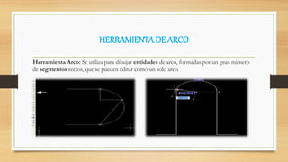 HERRAMIENTADE ARCO
Herramienta Arco: Se utiliza para dibujar entidades de arco, formadas por un gran número
de segmentos rectos, que se pueden editar como un solo arco.
 