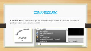 COMANDOS ARC
Comando Arc: Es un comando que nos permitirá dibujar un arco de círculo en 2D desde un
punto específico y en cualquier posición.
 