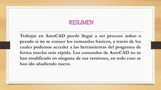 RESUMEN
Trabajar en AutoCAD puede llegar a ser proceso arduo o
pesado si no se conoce los comandos básicos, a través de los
cuales podemos acceder a las herramientas del programa de
forma mucho más rápida. Los comandos de AutoCAD no se
han modificado en ninguna de sus versiones, en todo caso se
han ido añadiendo nuevo.
 