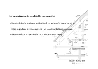 La importancia de un detalle constructivo
- Permite definir la verdadera realización de un sector o de todo el proyecto
- Exige un grado de precisión extrema y un conocimiento técnico riguroso.
- Permite enriquecer la expresión del proyecto arquitectónico.
DISEÑO – FADAU – UM
- Permite enriquecer la expresión del proyecto arquitectónico.
 