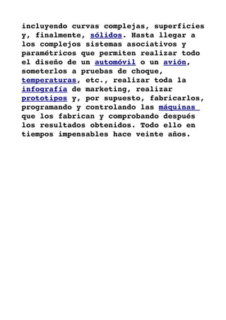 incluyendo curvas complejas, superficies 
y, finalmente, sólidos. Hasta llegar a 
los complejos sistemas asociativos y 
paramétricos que permiten realizar todo 
el diseño de un automóvil o un avión, 
someterlos a pruebas de choque, 
temperaturas, etc., realizar toda la 
infografía de marketing, realizar 
prototipos y, por supuesto, fabricarlos, 
programando y controlando las máquinas 
que los fabrican y comprobando después 
los resultados obtenidos. Todo ello en 
tiempos impensables hace veinte años.
 