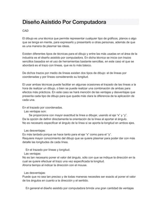 Diseño Asistido Por Computadora
CAD

El dibujo es una técnica que permite representar cualquier tipo de gráficos, planos o algo
que se tenga en mente, para expresarlo y presentarlo a otras personas, además de que
es una manera de plasmar las ideas.

Existen diferentes tipos de técnicas para el dibujo y entre las más usadas en el área de la
industria es el diseño asistido por computadora. En dicha técnica se inicia con trazos
sencillos basados en el uso de herramientas bastante sencillas, en este caso el que se
abordará es el trazo con líneas, que es lo más básico.

De dichos trazos por medio de líneas existen dos tipos de dibujo: el de líneas por
coordenadas y por líneas considerando su longitud.

El usar ambas técnicas puede facilitar en algunas ocasiones el trazado de las líneas a la
hora de realizar un dibujo, o bien se puede realizar una combinación de ambas para
efectos más prácticos. En este caso se hará mención de las ventajas y desventajas que
presenta cada tipo de dibujo para que quede más clara la diferencia de la aplicación de
cada una.

En el trazado por coordenadas.
 Las ventajas son:
     Se proporciona con mayor exactitud la línea a dibujar, usando el eje “x” y “y”.
Da la opción de definir directamente la orientación de la línea al aportar el ángulo.
No es necesario especificar el ángulo de la línea si se aporta la longitud en ambos ejes.

 Las desventajas:
Es más tardado porque se hace tanto para el eje “x” como para el “y”.
Requiere mayor conocimiento del dibujo que se quiere plasmar para poder dar con más
detalle las longitudes de cada línea.

  En el trazado por líneas y longitud.
 Las ventajas:
No es tan necesario poner el valor del ángulo, sólo con que se indique la dirección en la
cual se quiere efectuar el trazo una vez especificada la longitud.
Ahorra tiempo al indicar la dirección con el mouse.

 Las desventajas:
Puede que no sea tan preciso y de todas maneras necesites ser exacto al poner el valor
de los ángulos en cuanto a la dirección y el sentido.

  En general el diseño asistido por computadora brinda una gran cantidad de ventajas
 