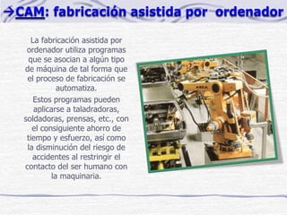La fabricación asistida por
ordenador utiliza programas
que se asocian a algún tipo
de máquina de tal forma que
el proceso de fabricación se
automatiza.
Estos programas pueden
aplicarse a taladradoras,
soldadoras, prensas, etc., con
el consiguiente ahorro de
tiempo y esfuerzo, así como
la disminución del riesgo de
accidentes al restringir el
contacto del ser humano con
la maquinaria.
 