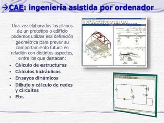 Una vez elaborados los planos
de un prototipo o edificio
podemos utilizar esa definición
geométrica para prever su
comportamiento futuro en
relación con distintos aspectos,
entre los que destacan:
• Cálculo de estructuras
• Cálculos hidráulicos
• Ensayos dinámicos
• Dibujo y cálculo de redes
y circuitos
• Etc.
 