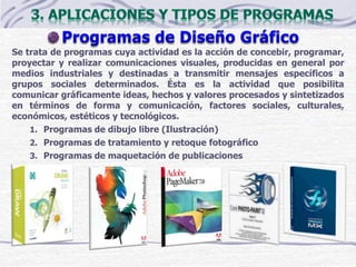 Se trata de programas cuya actividad es la acción de concebir, programar,
proyectar y realizar comunicaciones visuales, producidas en general por
medios industriales y destinadas a transmitir mensajes específicos a
grupos sociales determinados. Ésta es la actividad que posibilita
comunicar gráficamente ideas, hechos y valores procesados y sintetizados
en términos de forma y comunicación, factores sociales, culturales,
económicos, estéticos y tecnológicos.
1. Programas de dibujo libre (Ilustración)
2. Programas de tratamiento y retoque fotográfico
3. Programas de maquetación de publicaciones
 